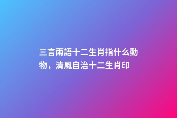 三言兩語十二生肖指什么動物，清風自治十二生肖印-第1張-觀點-玄機派