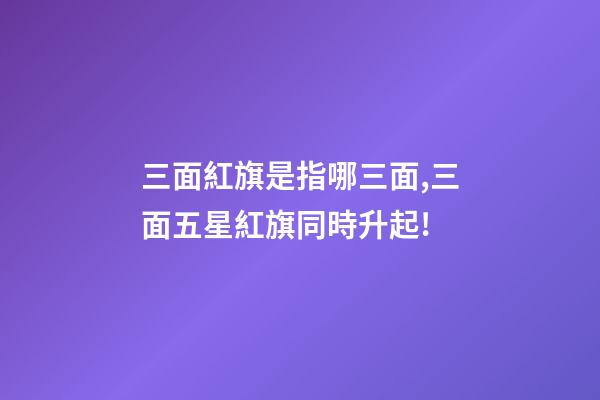 三面紅旗是指哪三面,三面五星紅旗同時升起!-第1張-觀點-玄機派
