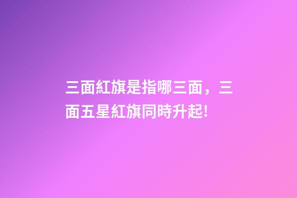 三面紅旗是指哪三面，三面五星紅旗同時升起!-第1張-觀點-玄機派