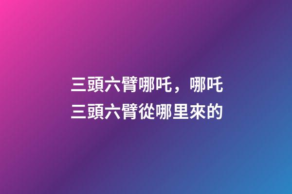 三頭六臂哪吒，哪吒三頭六臂從哪里來的-第1張-觀點(diǎn)-玄機(jī)派