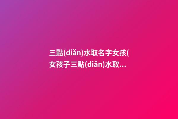 三點(diǎn)水取名字女孩(女孩子三點(diǎn)水取名字有哪些字)