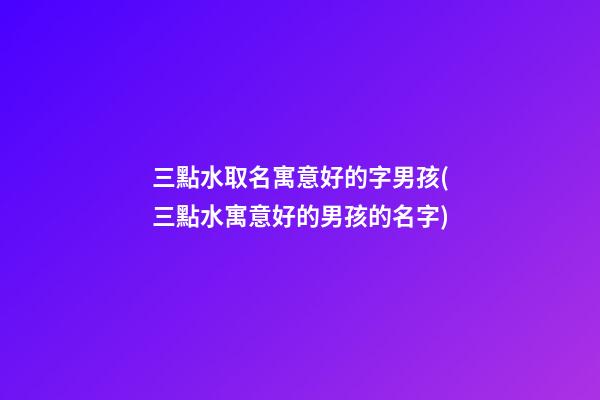 三點水取名寓意好的字男孩(三點水寓意好的男孩的名字)