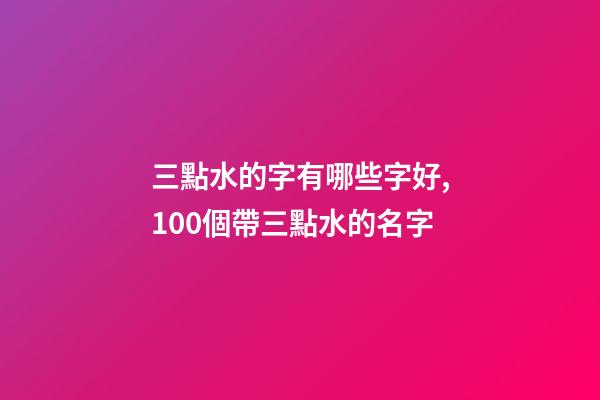 三點水的字有哪些字好,100個帶三點水的名字-第1張-觀點-玄機派
