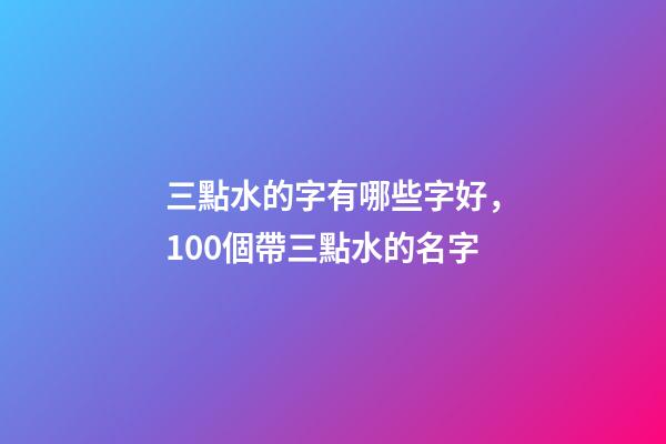 三點水的字有哪些字好，100個帶三點水的名字-第1張-觀點-玄機派