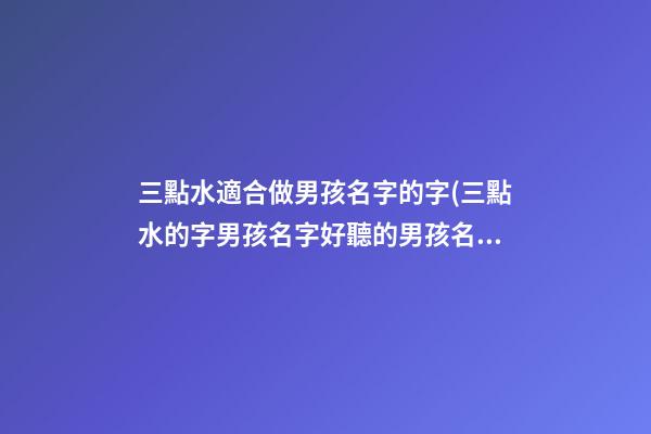 三點水適合做男孩名字的字(三點水的字男孩名字好聽的男孩名字大全)