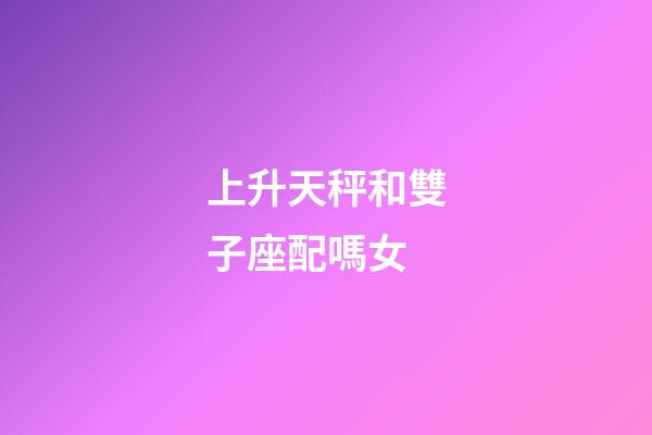 上升天秤和雙子座配嗎女-第1張-星座運勢-玄機派
