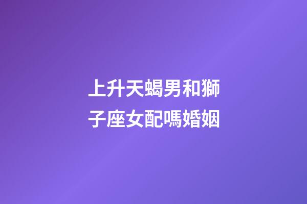 上升天蝎男和獅子座女配嗎婚姻-第1張-星座運勢-玄機派