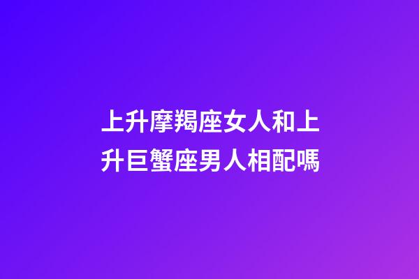 上升摩羯座女人和上升巨蟹座男人相配嗎-第1張-星座運勢-玄機派