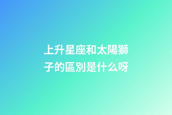 上升星座和太陽獅子的區別是什么呀-第1張-星座運勢-玄機派