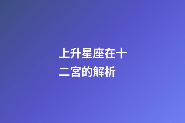 上升星座在十二宮的解析-第1張-星座運(yùn)勢(shì)-玄機(jī)派