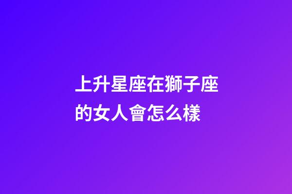 上升星座在獅子座的女人會怎么樣-第1張-星座運勢-玄機派