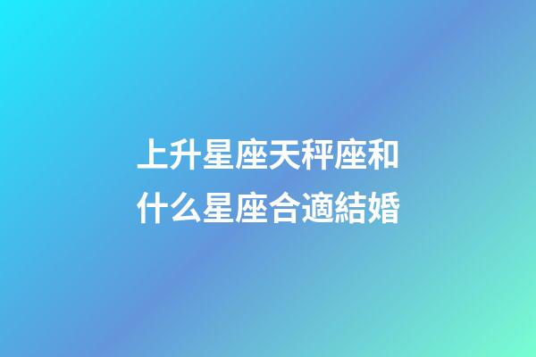 上升星座天秤座和什么星座合適結婚-第1張-星座運勢-玄機派