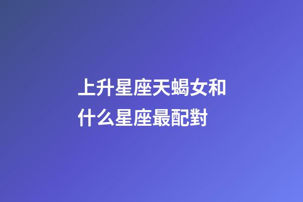 上升星座天蝎女和什么星座最配對-第1張-星座運勢-玄機派