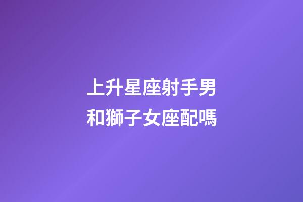 上升星座射手男和獅子女座配嗎-第1張-星座運勢-玄機派