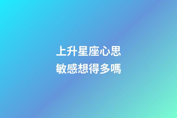 上升星座心思敏感想得多嗎-第1張-星座運勢-玄機派