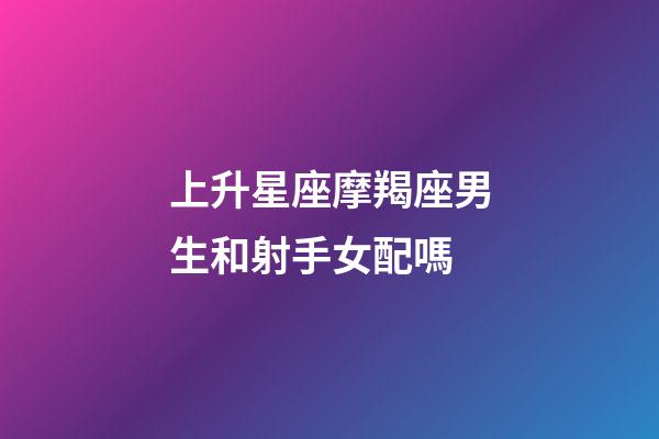 上升星座摩羯座男生和射手女配嗎-第1張-星座運勢-玄機派
