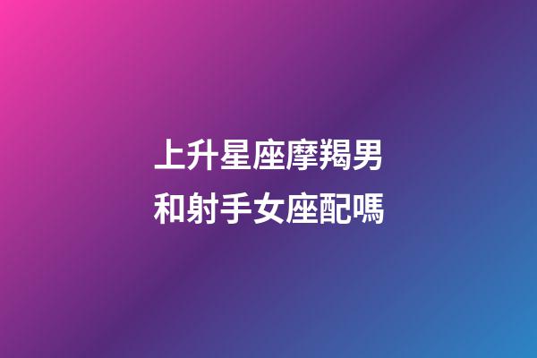 上升星座摩羯男和射手女座配嗎-第1張-星座運勢-玄機派