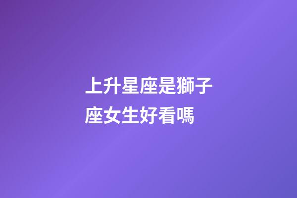 上升星座是獅子座女生好看嗎-第1張-星座運勢-玄機派