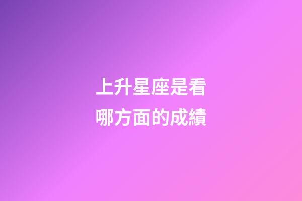 上升星座是看哪方面的成績-第1張-星座運(yùn)勢-玄機(jī)派
