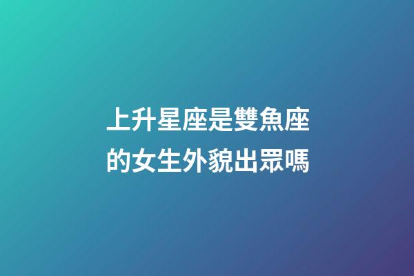 上升星座是雙魚座的女生外貌出眾嗎-第1張-星座運(yùn)勢-玄機(jī)派