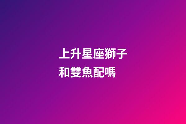 上升星座獅子和雙魚配嗎-第1張-星座運(yùn)勢(shì)-玄機(jī)派