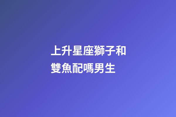 上升星座獅子和雙魚配嗎男生-第1張-星座運勢-玄機派