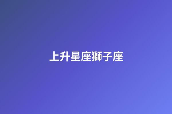 上升星座獅子座（上升獅子座為什么可怕）-第1張-星座運勢-玄機派