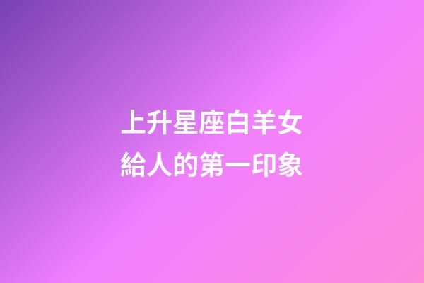 上升星座白羊女給人的第一印象-第1張-星座運勢-玄機派