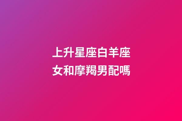 上升星座白羊座女和摩羯男配嗎-第1張-星座運勢-玄機派