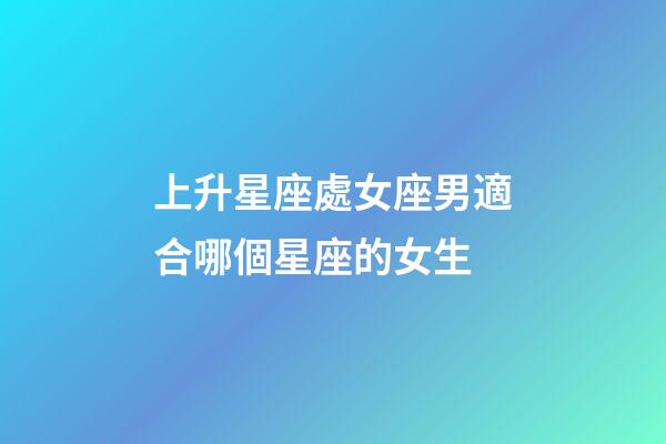 上升星座處女座男適合哪個星座的女生-第1張-星座運勢-玄機派