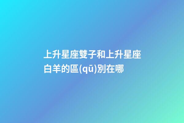上升星座雙子和上升星座白羊的區(qū)別在哪-第1張-星座運勢-玄機派