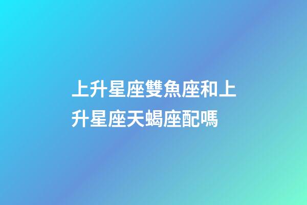 上升星座雙魚座和上升星座天蝎座配嗎-第1張-星座運勢-玄機派