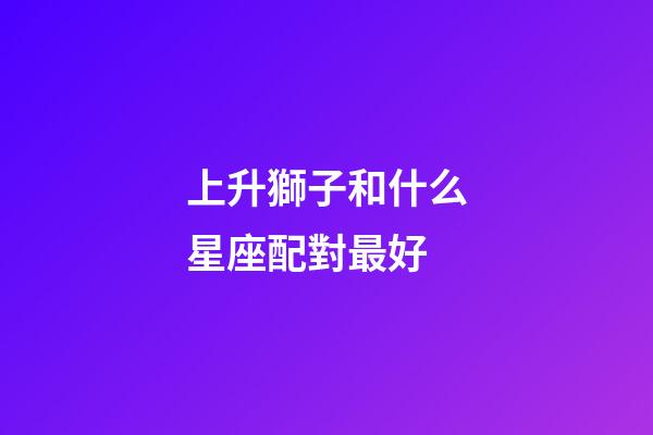 上升獅子和什么星座配對最好-第1張-星座運勢-玄機派