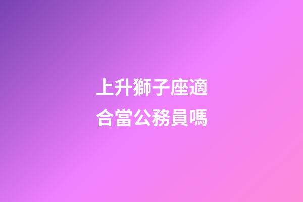 上升獅子座適合當公務員嗎-第1張-星座運勢-玄機派