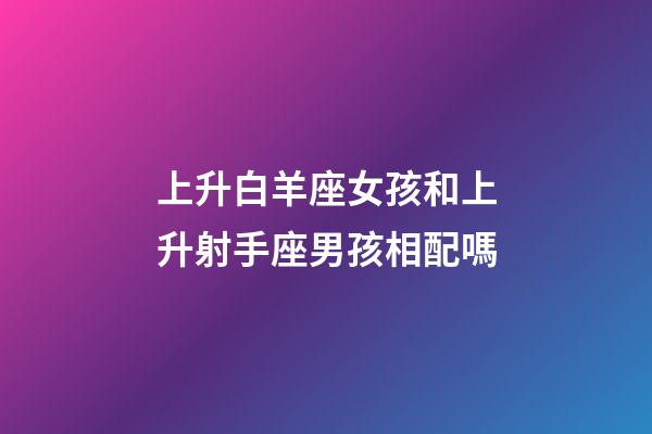 上升白羊座女孩和上升射手座男孩相配嗎-第1張-星座運勢-玄機派
