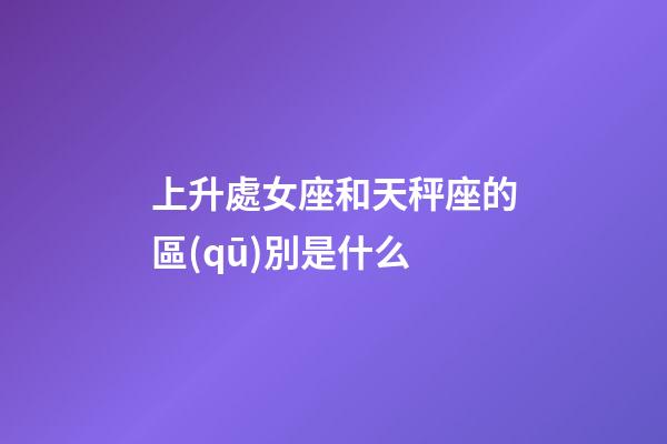 上升處女座和天秤座的區(qū)別是什么-第1張-星座運勢-玄機派