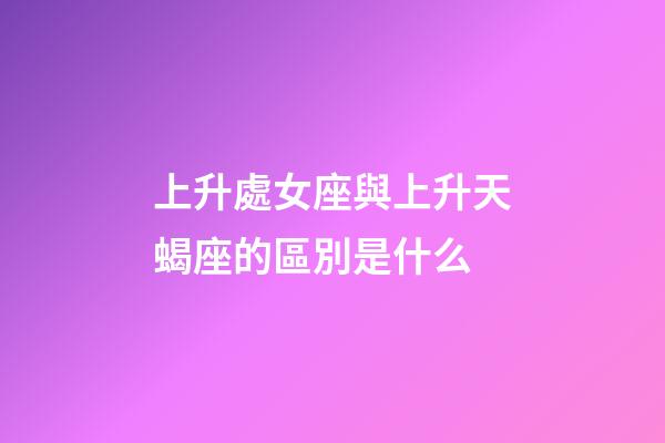 上升處女座與上升天蝎座的區別是什么-第1張-星座運勢-玄機派