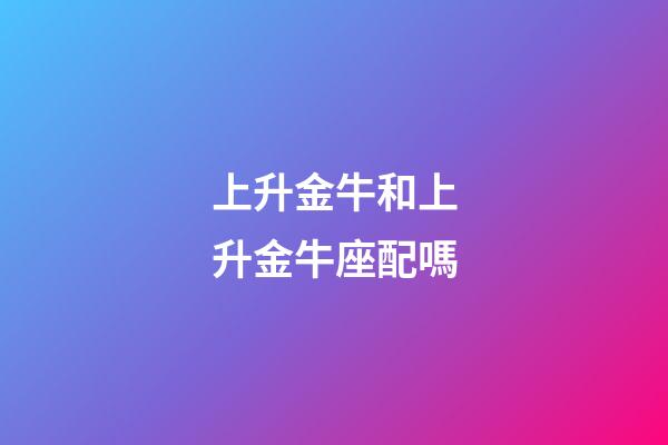 上升金牛和上升金牛座配嗎-第1張-星座運勢-玄機派