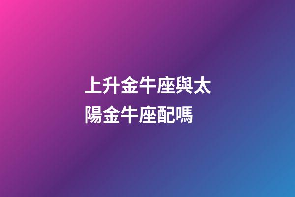 上升金牛座與太陽金牛座配嗎-第1張-星座運勢-玄機派