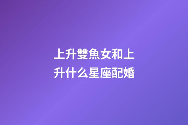 上升雙魚女和上升什么星座配婚-第1張-星座運勢-玄機派