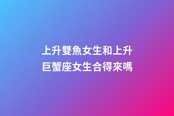 上升雙魚女生和上升巨蟹座女生合得來嗎-第1張-星座運勢-玄機派