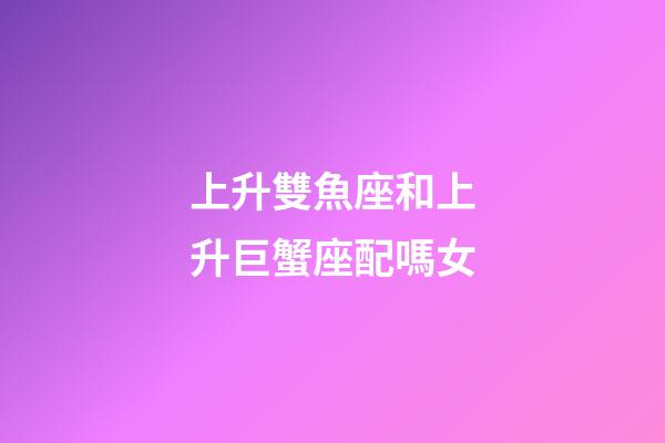 上升雙魚座和上升巨蟹座配嗎女-第1張-星座運勢-玄機派