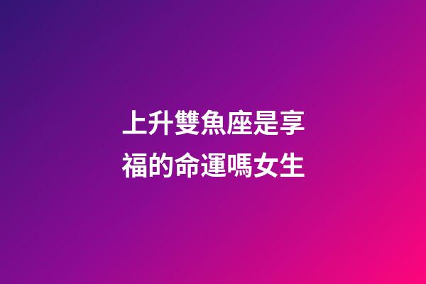 上升雙魚座是享福的命運嗎女生-第1張-星座運勢-玄機派