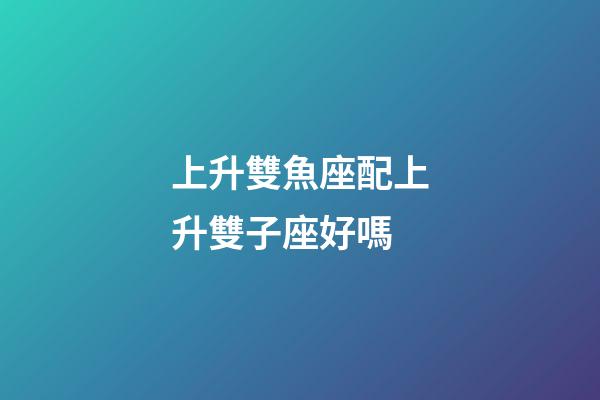 上升雙魚座配上升雙子座好嗎-第1張-星座運勢-玄機派