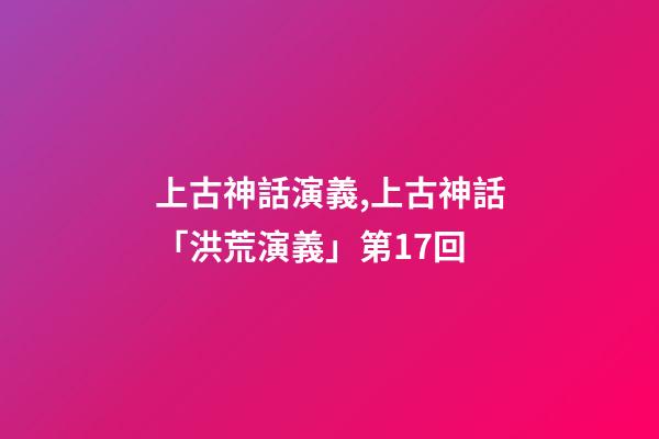 上古神話演義,上古神話「洪荒演義」第17回-第1張-觀點-玄機派