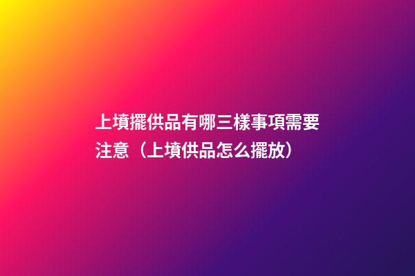 上墳擺供品有哪三樣事項需要注意（上墳供品怎么擺放）