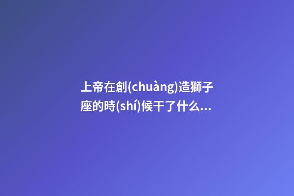 上帝在創(chuàng)造獅子座的時(shí)候干了什么事-第1張-星座運(yùn)勢(shì)-玄機(jī)派