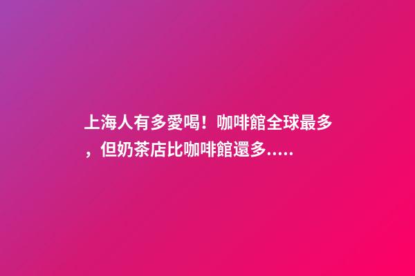 上海人有多愛喝！咖啡館全球最多，但奶茶店比咖啡館還多...