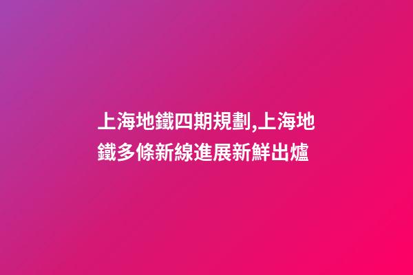上海地鐵四期規劃,上海地鐵多條新線進展新鮮出爐-第1張-觀點-玄機派