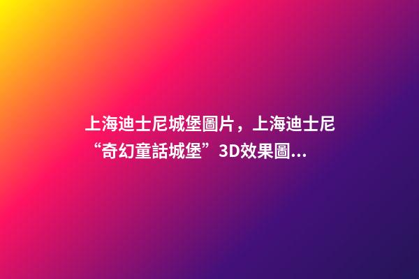 上海迪士尼城堡圖片，上海迪士尼“奇幻童話城堡”3D效果圖亮相!全球最高最大-第1張-觀點(diǎn)-玄機(jī)派